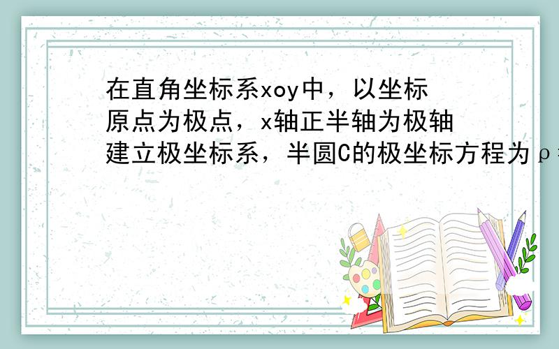 在直角坐标系xoy中，以坐标原点为极点，x轴正半轴为极轴建立极坐标系，半圆C的极坐标方程为ρ=2cosφ,φ∈[0,π/