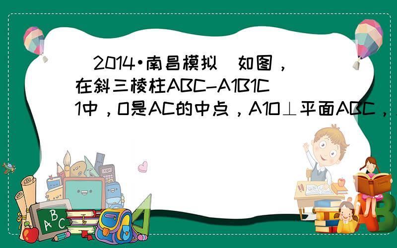 （2014•南昌模拟）如图，在斜三棱柱ABC-A1B1C1中，O是AC的中点，A1O⊥平面ABC，∠BCA=90°，AA