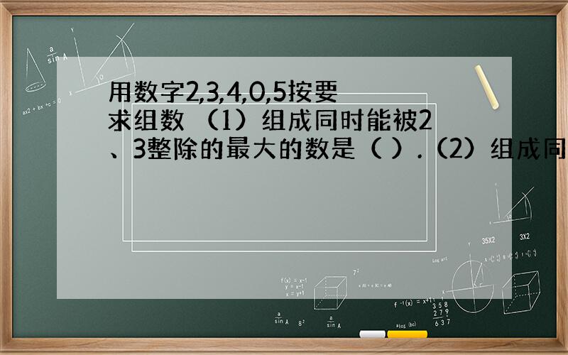 用数字2,3,4,0,5按要求组数 （1）组成同时能被2、3整除的最大的数是（ ）.（2）组成同时能被3、5整除的最小的