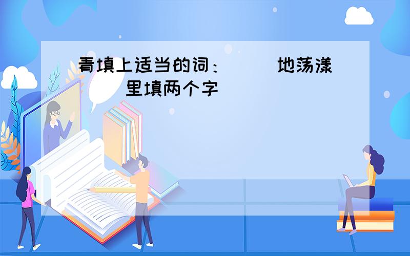 青填上适当的词：（ ）地荡漾( )里填两个字