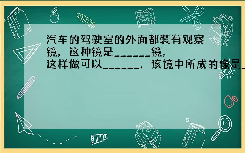 汽车的驾驶室的外面都装有观察镜，这种镜是______镜，这样做可以______，该镜中所成的像是______．