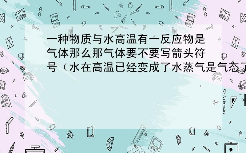 一种物质与水高温有一反应物是气体那么那气体要不要写箭头符号（水在高温已经变成了水蒸气是气态了）