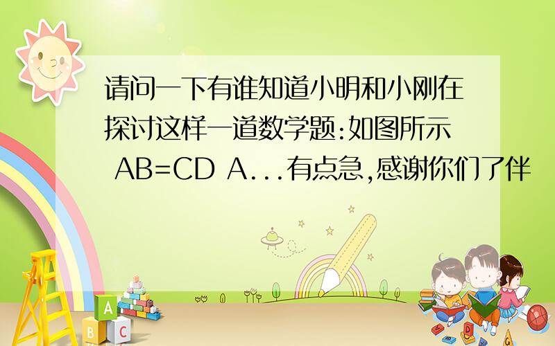 请问一下有谁知道小明和小刚在探讨这样一道数学题:如图所示 AB=CD A...有点急,感谢你们了伴