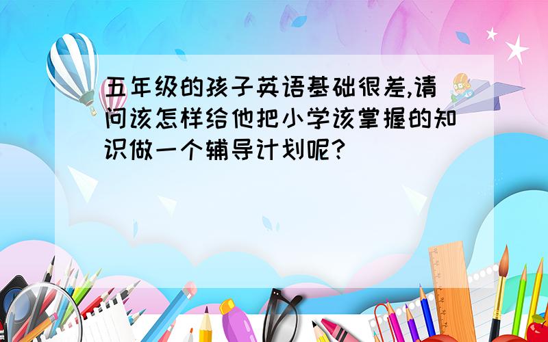 五年级的孩子英语基础很差,请问该怎样给他把小学该掌握的知识做一个辅导计划呢?