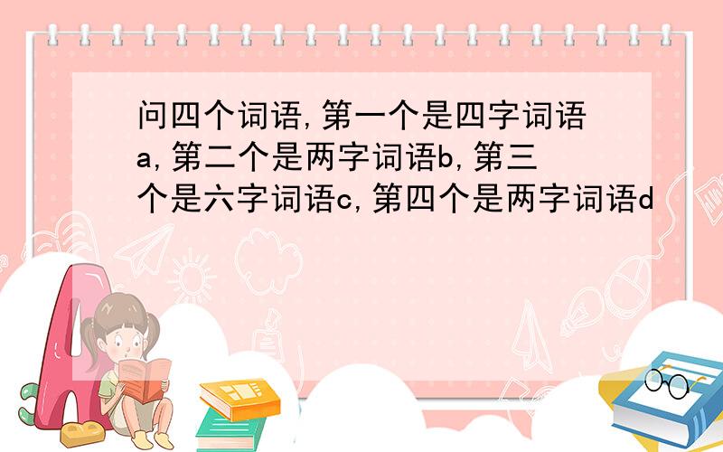 问四个词语,第一个是四字词语a,第二个是两字词语b,第三个是六字词语c,第四个是两字词语d