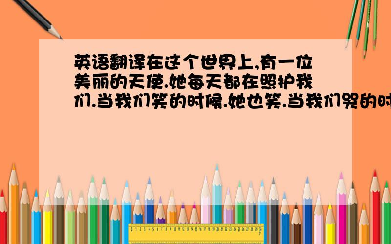 英语翻译在这个世界上,有一位美丽的天使.她每天都在照护我们.当我们笑的时候.她也笑.当我们哭的时候,她也会不开心.没有人