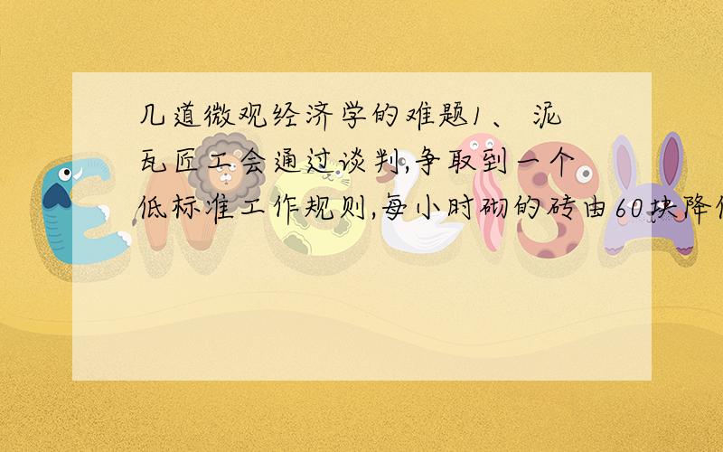 几道微观经济学的难题1、 泥瓦匠工会通过谈判,争取到一个低标准工作规则,每小时砌的砖由60块降低到50块,这对是工会成员