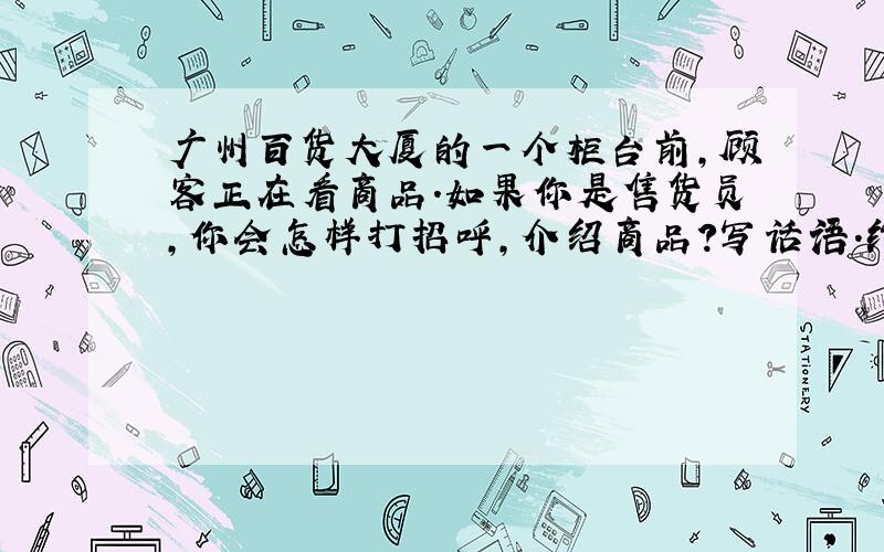 广州百货大厦的一个柜台前,顾客正在看商品.如果你是售货员,你会怎样打招呼,介绍商品?写话语.约100字