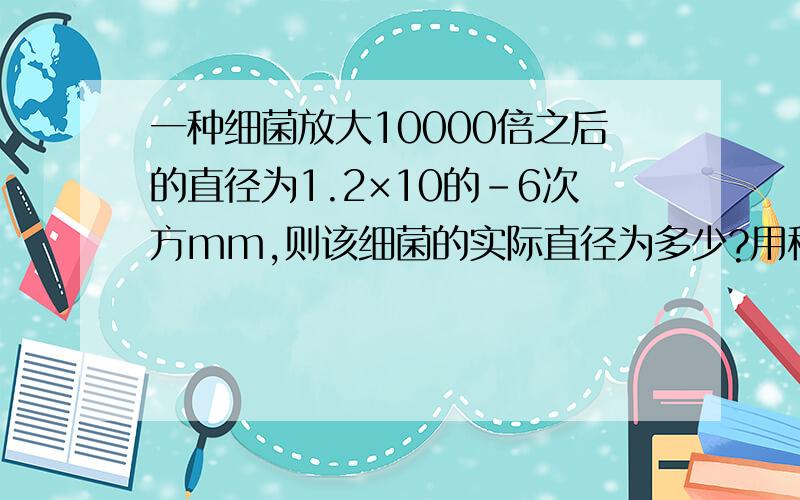 一种细菌放大10000倍之后的直径为1.2×10的-6次方mm,则该细菌的实际直径为多少?用科学计数法表示!