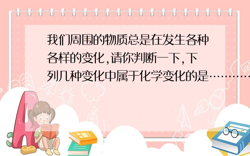 我们周围的物质总是在发生各种各样的变化,请你判断一下,下列几种变化中属于化学变化的是………………………………………………