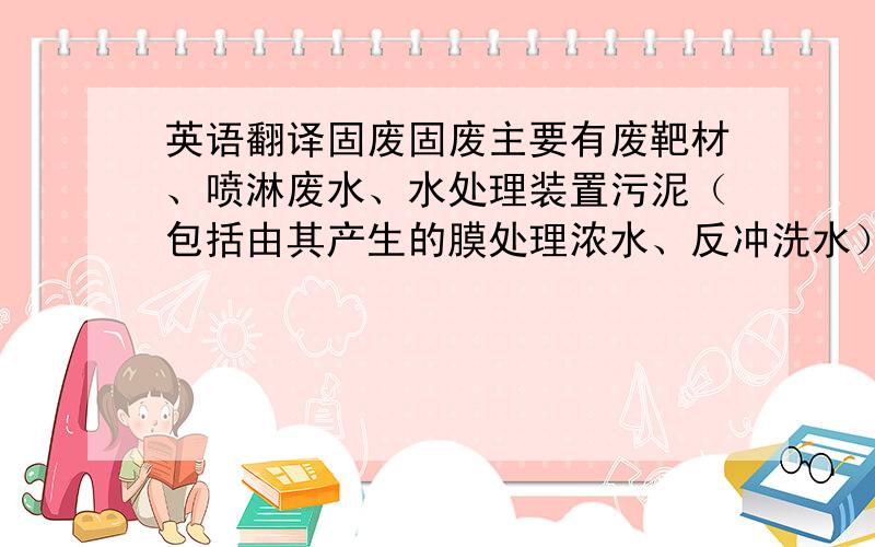 英语翻译固废固废主要有废靶材、喷淋废水、水处理装置污泥（包括由其产生的膜处理浓水、反冲洗水）、工艺用超纯水设备产生的膜处