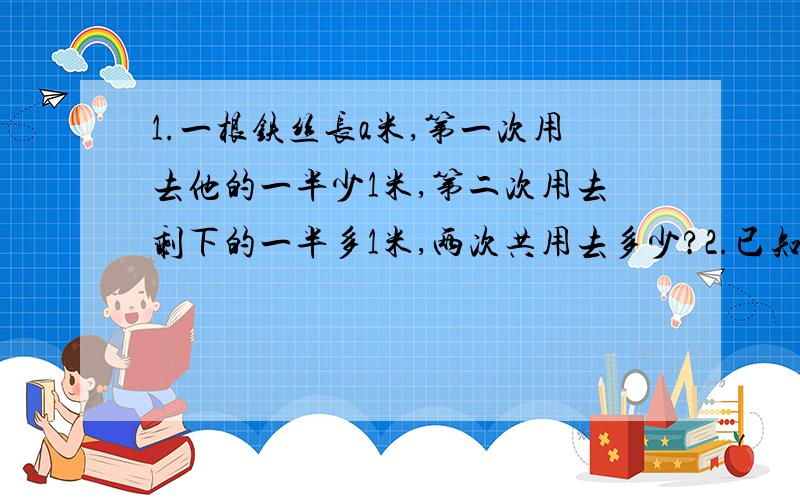 1.一根铁丝长a米,第一次用去他的一半少1米,第二次用去剩下的一半多1米,两次共用去多少?2.已知a 3某商