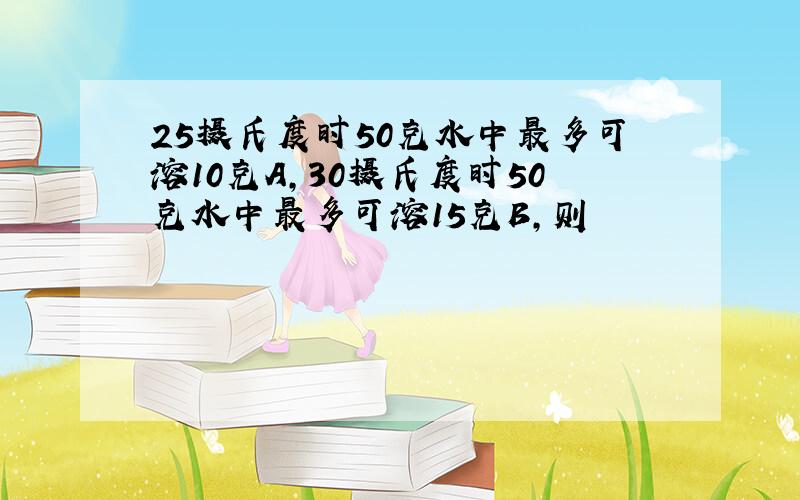 25摄氏度时50克水中最多可溶10克A,30摄氏度时50克水中最多可溶15克B,则