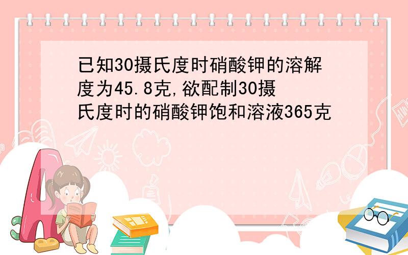 已知30摄氏度时硝酸钾的溶解度为45.8克,欲配制30摄氏度时的硝酸钾饱和溶液365克