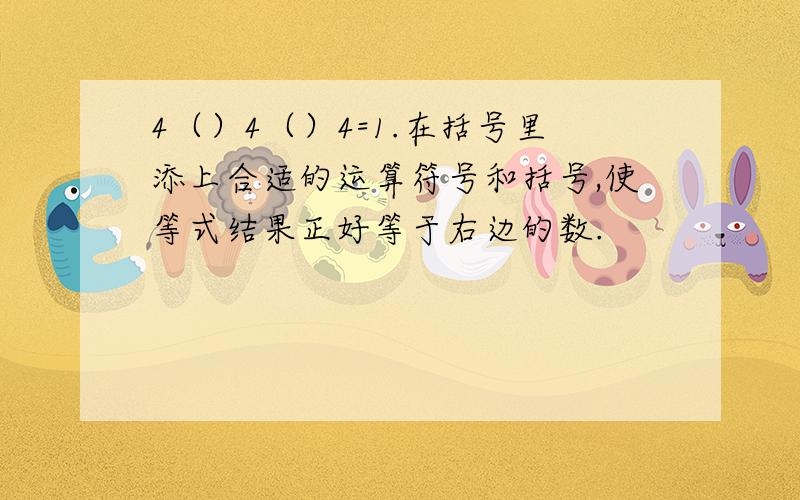 4（）4（）4=1.在括号里添上合适的运算符号和括号,使等式结果正好等于右边的数.