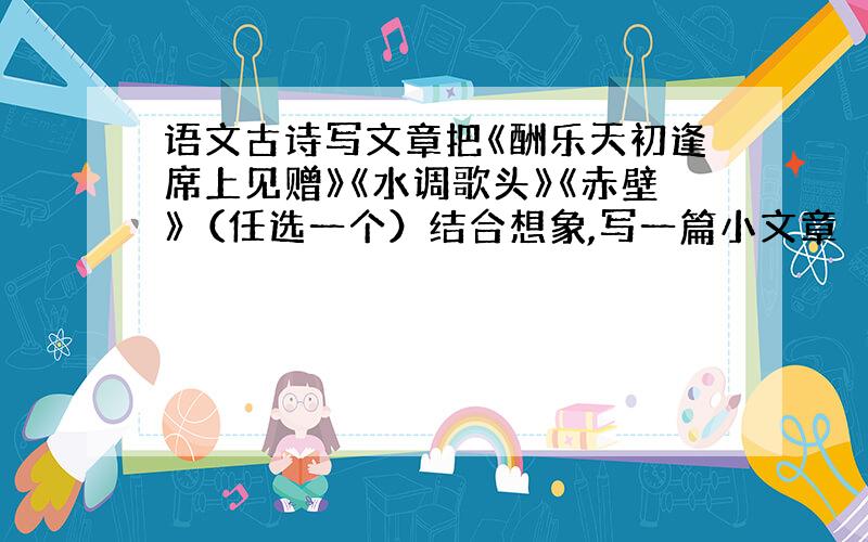 语文古诗写文章把《酬乐天初逢席上见赠》《水调歌头》《赤壁》（任选一个）结合想象,写一篇小文章