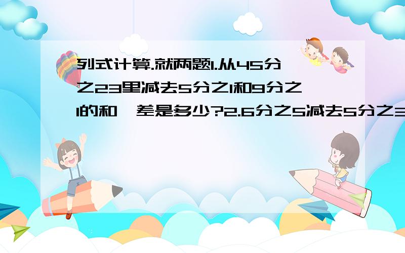 列式计算.就两题1.从45分之23里减去5分之1和9分之1的和,差是多少?2.6分之5减去5分之3与10分之3的差,得多