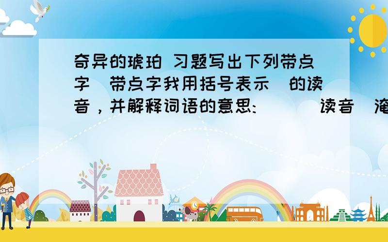 奇异的琥珀 习题写出下列带点字（带点字我用括号表示）的读音，并解释词语的意思:（ ）（读音）淹（没）——（解释）（ ）（