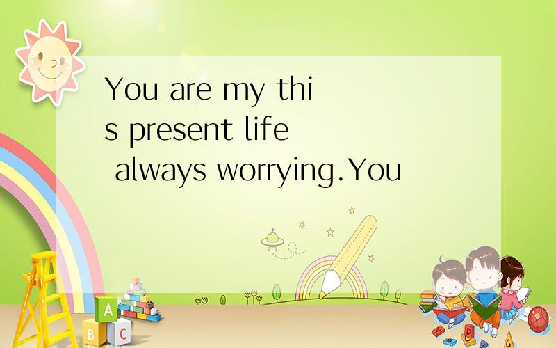 You are my this present life always worrying.You