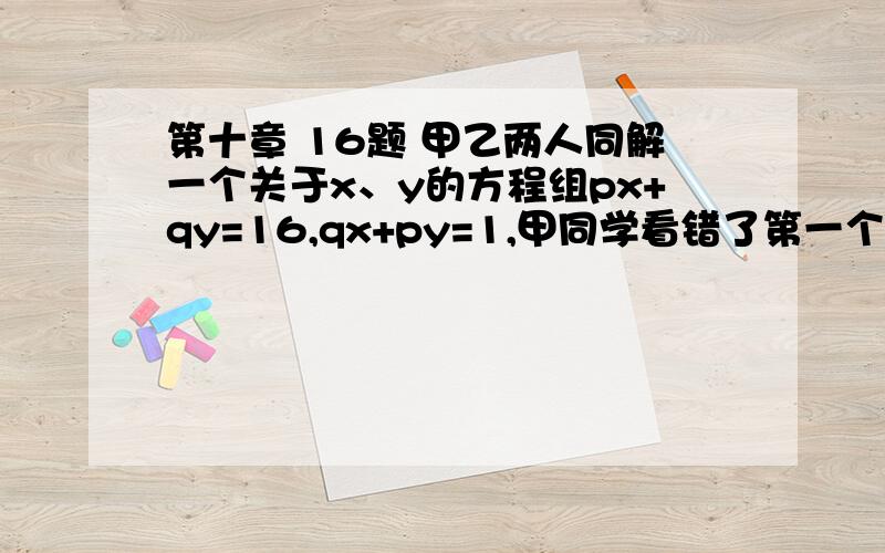 第十章 16题 甲乙两人同解一个关于x、y的方程组px+qy=16,qx+py=1,甲同学看错了第一个方程,求的解为x=