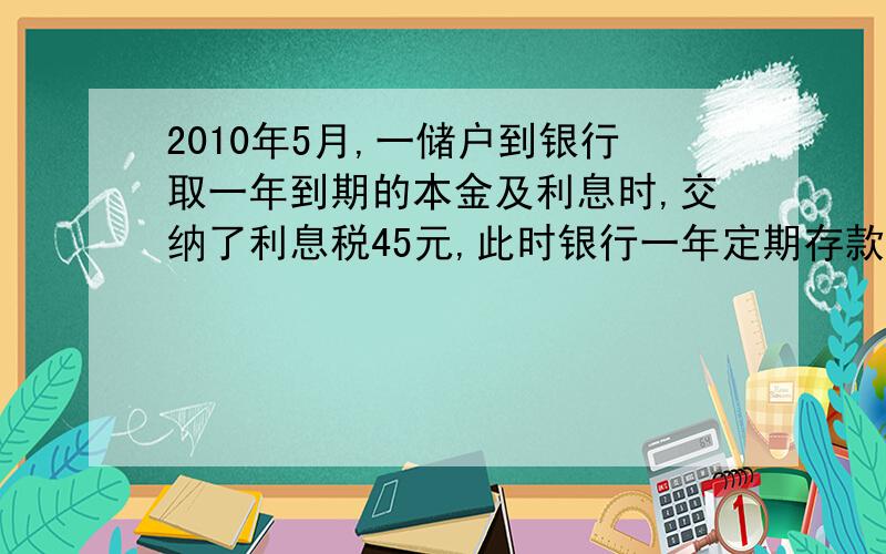 2010年5月,一储户到银行取一年到期的本金及利息时,交纳了利息税45元,此时银行一年定期存款的年利率为2.25%,向国