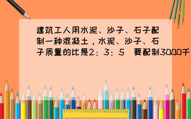 建筑工人用水泥、沙子、石子配制一种混凝土，水泥、沙子、石子质量的比是2：3：5．要配制3000千克这样的混凝土，需要水泥