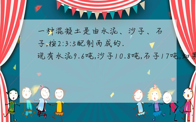 一种混凝土是由水泥、沙子、石子,按2:3:5配制而成的.现有水泥9.6吨,沙子10.8吨,石子17吨,如果按沙子的质量来