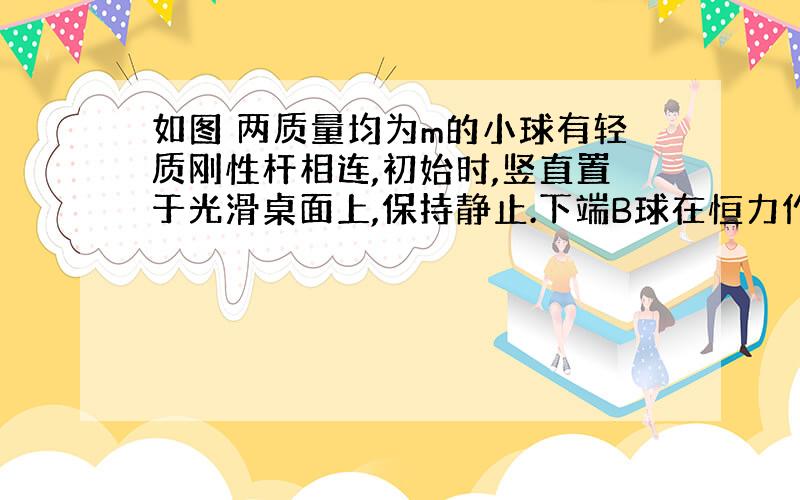 如图 两质量均为m的小球有轻质刚性杆相连,初始时,竖直置于光滑桌面上,保持静止.下端B球在恒力作用下向右移动了位移S,至