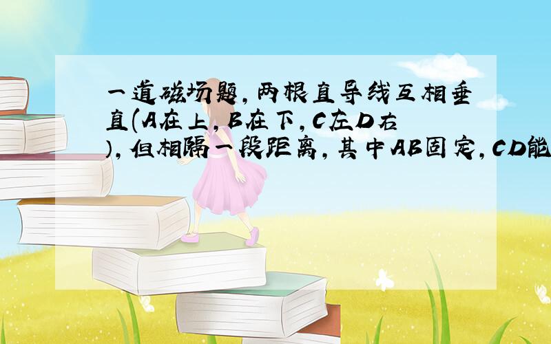 一道磁场题,两根直导线互相垂直(A在上,B在下,C左D右）,但相隔一段距离,其中AB固定,CD能自由活动,当通入电流时（