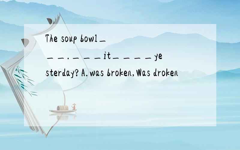 The soup bowl___.___it____yesterday?A.was broken,Was droken