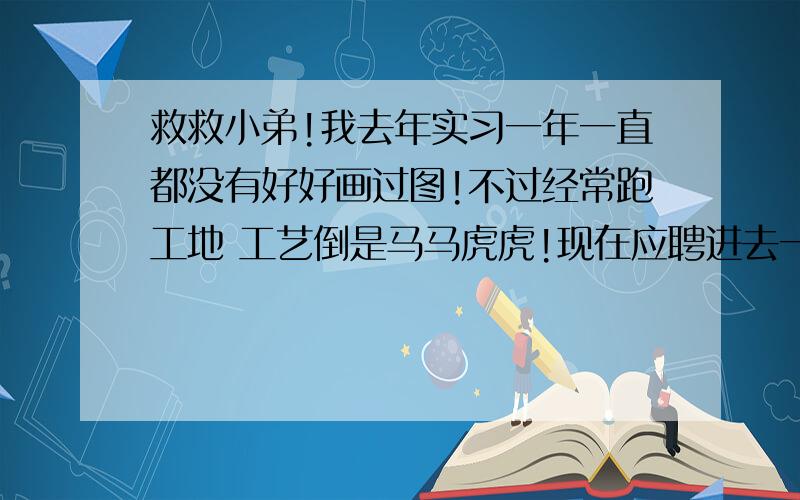 救救小弟!我去年实习一年一直都没有好好画过图!不过经常跑工地 工艺倒是马马虎虎!现在应聘进去一个公司里面 里面的设计师是