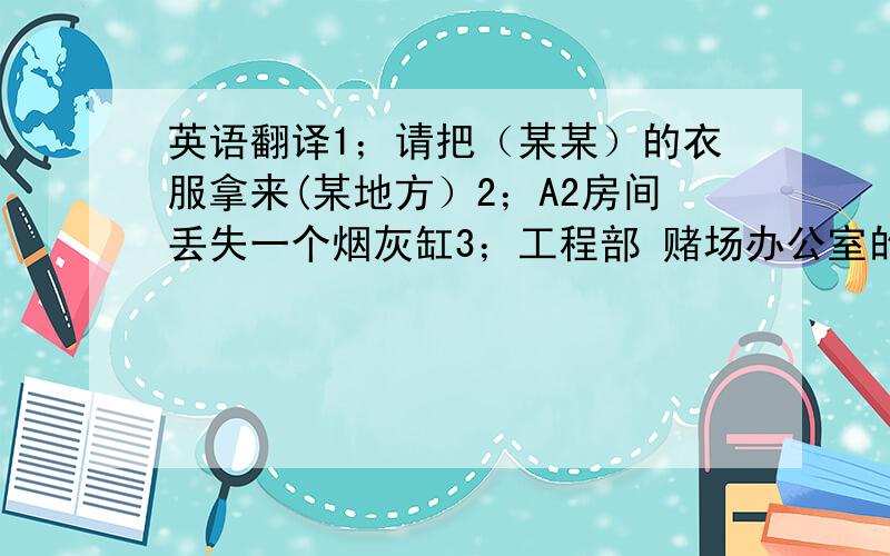 英语翻译1；请把（某某）的衣服拿来(某地方）2；A2房间丢失一个烟灰缸3；工程部 赌场办公室的空调坏了,请你们去维修4；