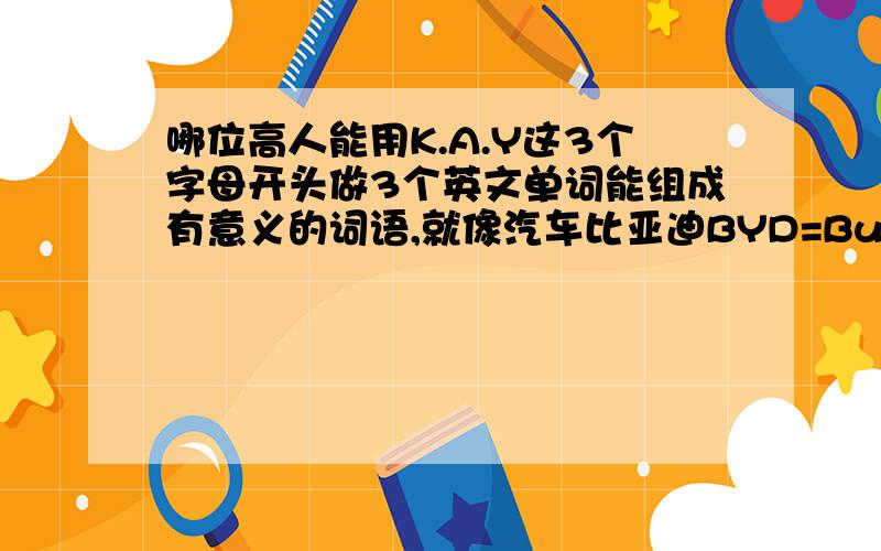 哪位高人能用K.A.Y这3个字母开头做3个英文单词能组成有意义的词语,就像汽车比亚迪BYD=Build Your Dre