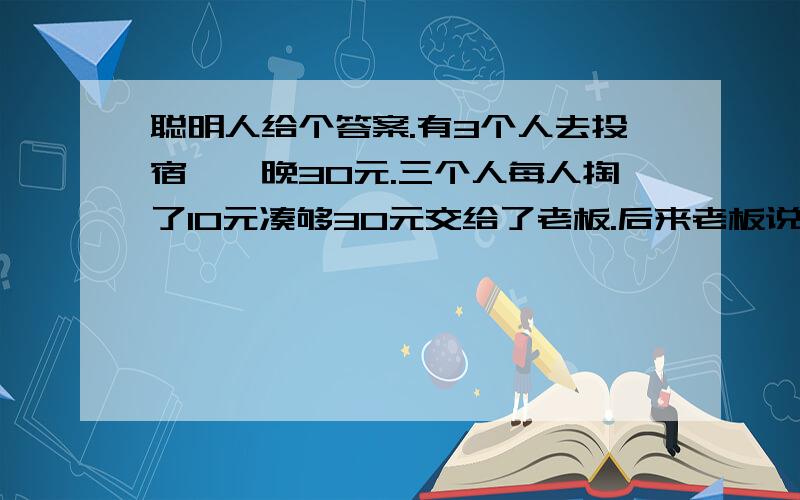 聪明人给个答案.有3个人去投宿,一晚30元.三个人每人掏了10元凑够30元交给了老板.后来老板说今天优惠只