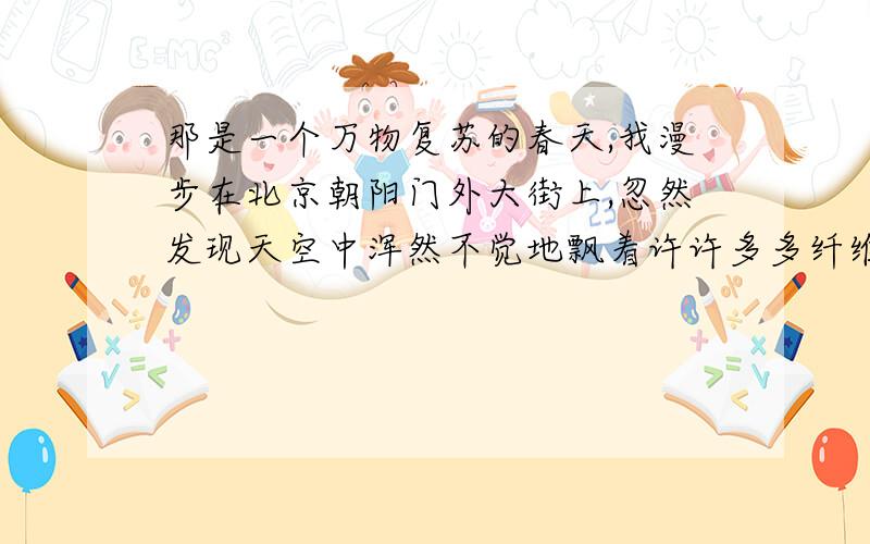 那是一个万物复苏的春天,我漫步在北京朝阳门外大街上,忽然发现天空中浑然不觉地飘着许许多多纤维状的白色物,一大片一大片,像