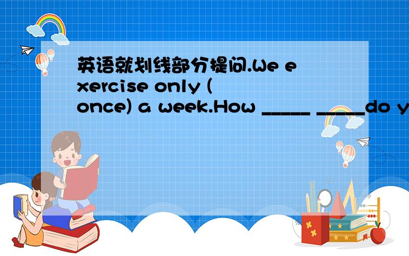 英语就划线部分提问.We exercise only (once) a week.How _____ _____do y