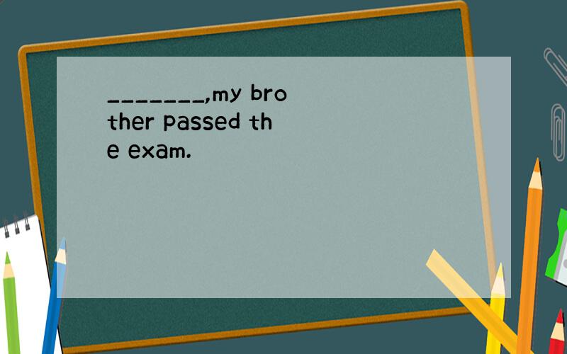 _______,my brother passed the exam.