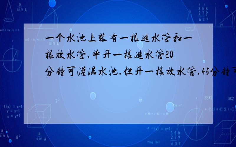 一个水池上装有一根进水管和一根放水管,单开一根进水管20分钟可灌满水池,但开一根放水管,45分钟可以放满一池水,现池中有