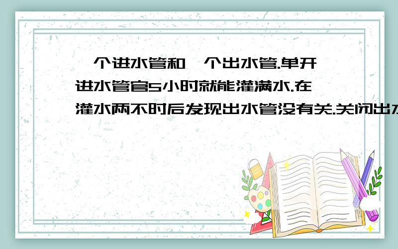 一个进水管和一个出水管.单开进水管官5小时就能灌满水.在灌水两不时后发现出水管没有关.关闭出水管后再继续向水池放水.4小