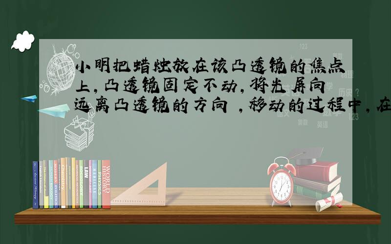 小明把蜡烛放在该凸透镜的焦点上,凸透镜固定不动,将光屏向远离凸透镜的方向 ,移动的过程中,在光屏上观察到的现象是 .答案