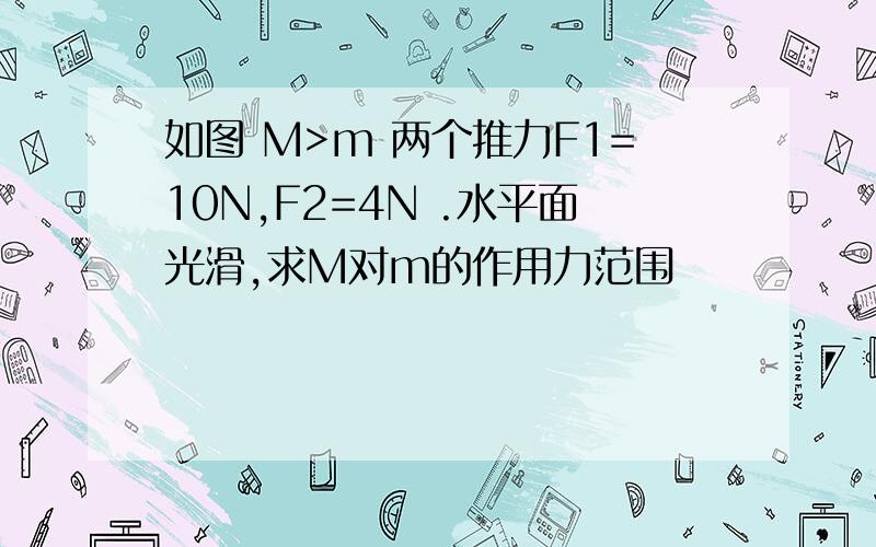 如图 M>m 两个推力F1=10N,F2=4N .水平面光滑,求M对m的作用力范围