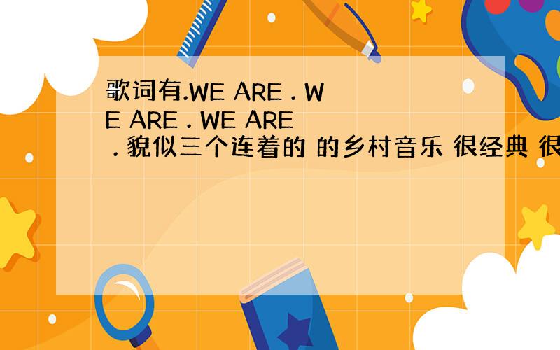 歌词有.WE ARE . WE ARE . WE ARE . 貌似三个连着的 的乡村音乐 很经典 很好听的