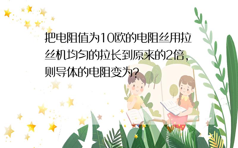 把电阻值为10欧的电阻丝用拉丝机均匀的拉长到原来的2倍,则导体的电阻变为?