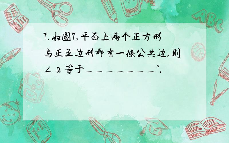 7.如图7,平面上两个正方形与正五边形都有一条公共边,则∠α等于_______°.