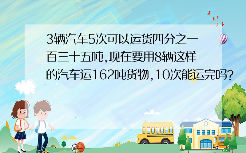 3辆汽车5次可以运货四分之一百三十五吨,现在要用8辆这样的汽车运162吨货物,10次能运完吗?