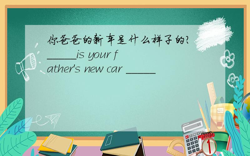 你爸爸的新车是什么样子的? _____is your father's new car _____