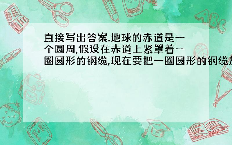 直接写出答案.地球的赤道是一个圆周,假设在赤道上紧罩着一圈圆形的钢缆,现在要把一圈圆形的钢缆放松,使它处处离赤道有1米高