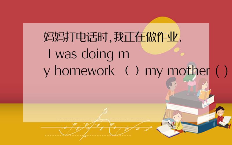 妈妈打电话时,我正在做作业. I was doing my homework （ ）my mother ( ) ( )