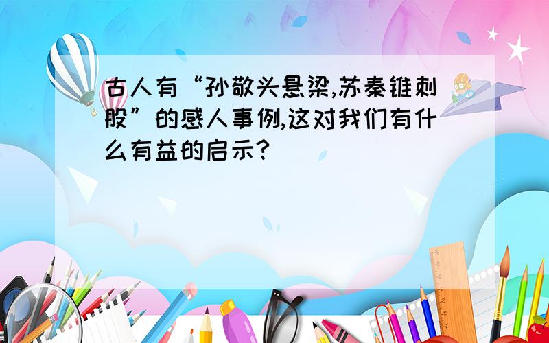 古人有“孙敬头悬梁,苏秦锥刺股”的感人事例,这对我们有什么有益的启示?