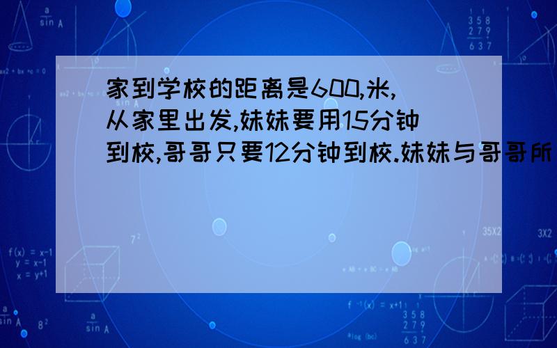 家到学校的距离是600,米,从家里出发,妹妹要用15分钟到校,哥哥只要12分钟到校.妹妹与哥哥所用的时间比